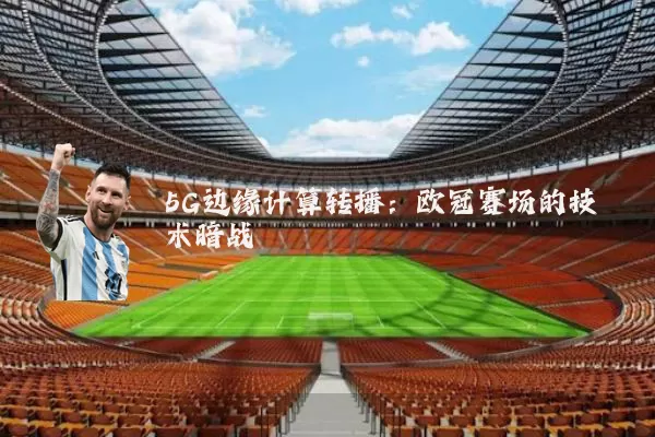 5G边缘计算转播：欧冠赛场的技术暗战