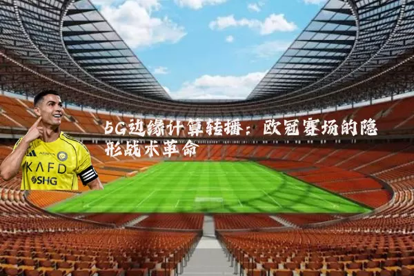 5G边缘计算转播：欧冠赛场的隐形战术革命