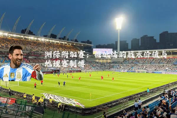 洲际附加赛：被低估的战术价值与地理赛制博弈