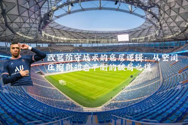 欧冠防守战术的底层逻辑：从空间压缩到动态平衡的破局之道
