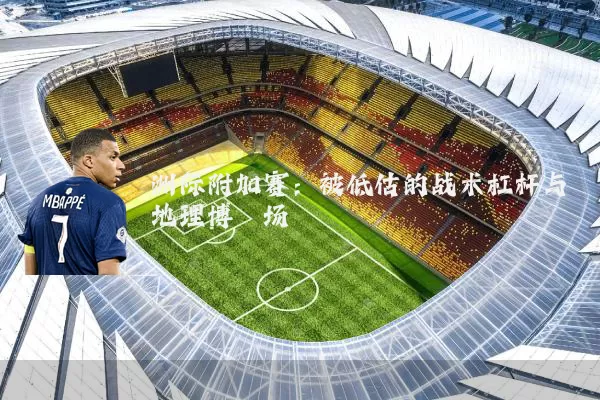 洲际附加赛:被低估的战术杠杆与地理博弈场